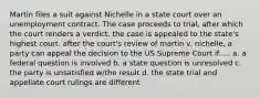 Martin files a suit against Nichelle in a state court over an unemployment contract. The case proceeds to trial, after which the court renders a verdict. the case is appealed to the state's highest court. after the court's review of martin v. nichelle, a party can appeal the decision to the US Supreme Court if..... a. a federal question is involved b. a state question is unresolved c. the party is unsatisfied w/the result d. the state trial and appellate court rulings are different