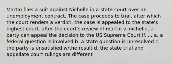 Martin files a suit against Nichelle in a state court over an unemployment contract. The case proceeds to trial, after which the court renders a verdict. the case is appealed to the state's highest court. after the court's review of martin v. nichelle, a party can appeal the decision to the US Supreme Court if..... a. a federal question is involved b. a state question is unresolved c. the party is unsatisfied w/the result d. the state trial and appellate court rulings are different