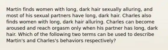 Martin finds women with long, dark hair sexually alluring, and most of his sexual partners have long, dark hair. Charles also finds women with long, dark hair alluring. Charles can become aroused and reach orgasm only when his partner has long, dark hair. Which of the following two terms can be used to describe Martin's and Charles's behaviors respectively?