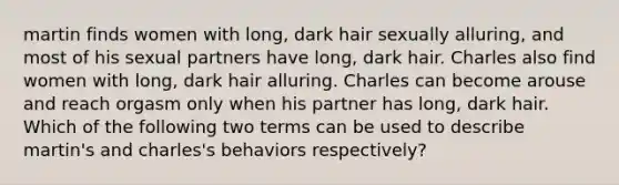 martin finds women with long, dark hair sexually alluring, and most of his sexual partners have long, dark hair. Charles also find women with long, dark hair alluring. Charles can become arouse and reach orgasm only when his partner has long, dark hair. Which of the following two terms can be used to describe martin's and charles's behaviors respectively?