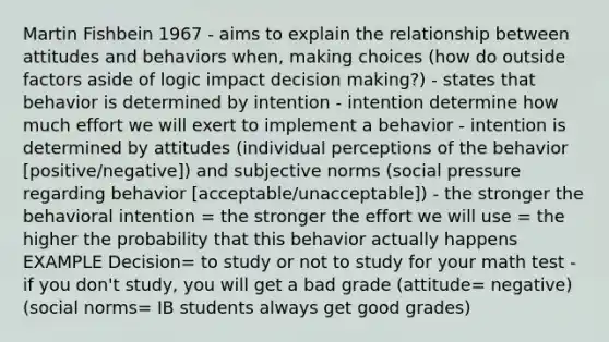 Martin Fishbein 1967 - aims to explain the relationship between attitudes and behaviors when, making choices (how do outside factors aside of logic impact decision making?) - states that behavior is determined by intention - intention determine how much effort we will exert to implement a behavior - intention is determined by attitudes (individual perceptions of the behavior [positive/negative]) and subjective norms (social pressure regarding behavior [acceptable/unacceptable]) - the stronger the behavioral intention = the stronger the effort we will use = the higher the probability that this behavior actually happens EXAMPLE Decision= to study or not to study for your math test - if you don't study, you will get a bad grade (attitude= negative) (social norms= IB students always get good grades)