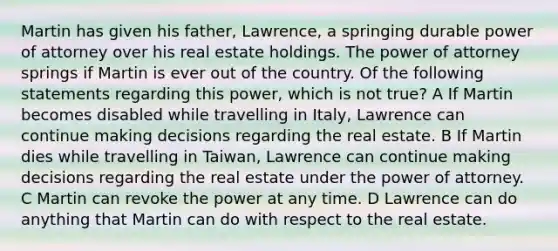 Martin has given his father, Lawrence, a springing durable power of attorney over his real estate holdings. The power of attorney springs if Martin is ever out of the country. Of the following statements regarding this power, which is not true? A If Martin becomes disabled while travelling in Italy, Lawrence can continue making decisions regarding the real estate. B If Martin dies while travelling in Taiwan, Lawrence can continue making decisions regarding the real estate under the power of attorney. C Martin can revoke the power at any time. D Lawrence can do anything that Martin can do with respect to the real estate.