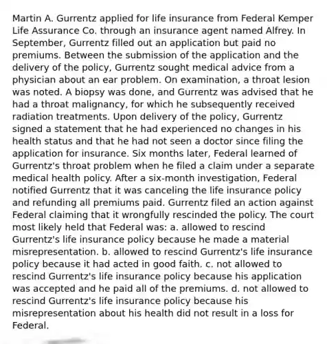 Martin A. Gurrentz applied for life insurance from Federal Kemper Life Assurance Co. through an insurance agent named Alfrey. In September, Gurrentz filled out an application but paid no premiums. Between the submission of the application and the delivery of the policy, Gurrentz sought medical advice from a physician about an ear problem. On examination, a throat lesion was noted. A biopsy was done, and Gurrentz was advised that he had a throat malignancy, for which he subsequently received radiation treatments. Upon delivery of the policy, Gurrentz signed a statement that he had experienced no changes in his health status and that he had not seen a doctor since filing the application for insurance. Six months later, Federal learned of Gurrentz's throat problem when he filed a claim under a separate medical health policy. After a six-month investigation, Federal notified Gurrentz that it was canceling the life insurance policy and refunding all premiums paid. Gurrentz filed an action against Federal claiming that it wrongfully rescinded the policy. The court most likely held that Federal was: a. allowed to rescind Gurrentz's life insurance policy because he made a material misrepresentation. b. allowed to rescind Gurrentz's life insurance policy because it had acted in good faith. c. not allowed to rescind Gurrentz's life insurance policy because his application was accepted and he paid all of the premiums. d. not allowed to rescind Gurrentz's life insurance policy because his misrepresentation about his health did not result in a loss for Federal.