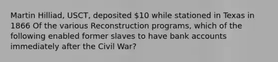 Martin Hilliad, USCT, deposited 10 while stationed in Texas in 1866 Of the various Reconstruction programs, which of the following enabled former slaves to have bank accounts immediately after the Civil War?