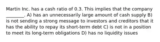 Martin Inc. has a cash ratio of 0.3. This implies that the company ________. A) has an unnecessarily large amount of cash supply B) is not sending a strong message to investors and creditors that it has the ability to repay its short-term debt C) is not in a position to meet its long-term obligations D) has no liquidity issues