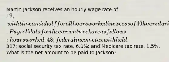 Martin Jackson receives an hourly wage rate of 19, with time and a half for all hours worked in excess of 40 hours during a week. Payroll data for the current week are as follows: hours worked, 48; federal income tax withheld,317; social security tax rate, 6.0%; and Medicare tax rate, 1.5%. What is the net amount to be paid to Jackson?