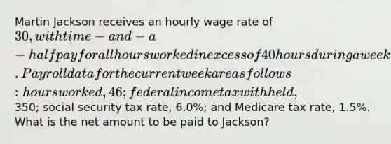 Martin Jackson receives an hourly wage rate of 30, with time-and-a-half pay for all hours worked in excess of 40 hours during a week. Payroll data for the current week are as follows: hours worked, 46; federal income tax withheld,350; social security tax rate, 6.0%; and Medicare tax rate, 1.5%. What is the net amount to be paid to Jackson?