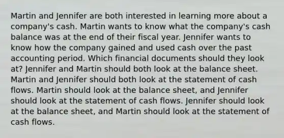 Martin and Jennifer are both interested in learning more about a company's cash. Martin wants to know what the company's cash balance was at the end of their fiscal year. Jennifer wants to know how the company gained and used cash over the past accounting period. Which financial documents should they look at? Jennifer and Martin should both look at the balance sheet. Martin and Jennifer should both look at the statement of cash flows. Martin should look at the balance sheet, and Jennifer should look at the statement of cash flows. Jennifer should look at the balance sheet, and Martin should look at the statement of cash flows.