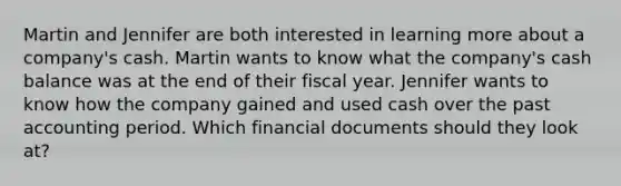 Martin and Jennifer are both interested in learning more about a company's cash. Martin wants to know what the company's cash balance was at the end of their fiscal year. Jennifer wants to know how the company gained and used cash over the past accounting period. Which financial documents should they look at?