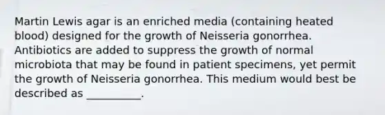 Martin Lewis agar is an enriched media (containing heated blood) designed for the growth of Neisseria gonorrhea. Antibiotics are added to suppress the growth of normal microbiota that may be found in patient specimens, yet permit the growth of Neisseria gonorrhea. This medium would best be described as __________.