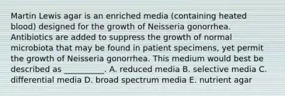 Martin Lewis agar is an enriched media (containing heated blood) designed for the growth of Neisseria gonorrhea. Antibiotics are added to suppress the growth of normal microbiota that may be found in patient specimens, yet permit the growth of Neisseria gonorrhea. This medium would best be described as __________. A. reduced media B. selective media C. differential media D. broad spectrum media E. nutrient agar