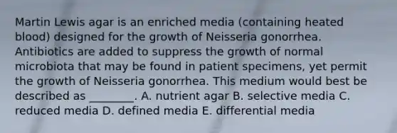 Martin Lewis agar is an enriched media (containing heated blood) designed for the growth of Neisseria gonorrhea. Antibiotics are added to suppress the growth of normal microbiota that may be found in patient specimens, yet permit the growth of Neisseria gonorrhea. This medium would best be described as ________. A. nutrient agar B. selective media C. reduced media D. defined media E. differential media