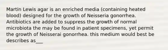 Martin Lewis agar is an enriched media (containing heated blood) designed for the growth of Neisseria gonorrhea. Antibiotics are added to suppress the growth of normal microbiota the may be found in patient specimens, yet permit the growth of Neisserai gonorrhea. this medium would best be describes as___