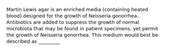 Martin Lewis agar is an enriched media (containing heated blood) designed for the growth of Neisseria gonorrhea. Antibiotics are added to suppress the growth of normal microbiota that may be found in patient specimens, yet permit the growth of Neisseria gonorrhea. This medium would best be described as _________