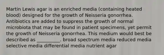 Martin Lewis agar is an enriched media (containing heated blood) designed for the growth of Neisseria gonorrhea. Antibiotics are added to suppress the growth of normal microbiota that may be found in patient specimens, yet permit the growth of Neisseria gonorrhea. This medium would best be described as __________. broad spectrum media reduced media selective media differential media nutrient agar