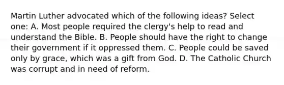 Martin Luther advocated which of the following ideas? Select one: A. Most people required the clergy's help to read and understand the Bible. B. People should have the right to change their government if it oppressed them. C. People could be saved only by grace, which was a gift from God. D. The Catholic Church was corrupt and in need of reform.