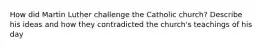 How did Martin Luther challenge the Catholic church? Describe his ideas and how they contradicted the church's teachings of his day