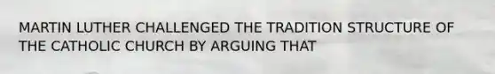 MARTIN LUTHER CHALLENGED THE TRADITION STRUCTURE OF THE CATHOLIC CHURCH BY ARGUING THAT