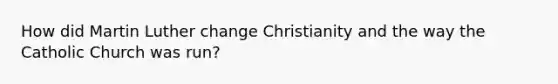 How did Martin Luther change Christianity and the way the Catholic Church was run?