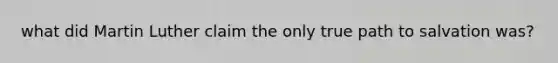 what did Martin Luther claim the only true path to salvation was?