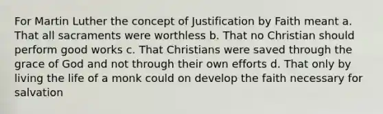 For Martin Luther the concept of Justification by Faith meant a. That all sacraments were worthless b. That no Christian should perform good works c. That Christians were saved through the grace of God and not through their own efforts d. That only by living the life of a monk could on develop the faith necessary for salvation