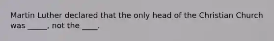 Martin Luther declared that the only head of the Christian Church was _____, not the ____.