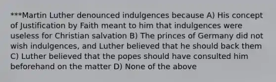 ***Martin Luther denounced indulgences because A) His concept of Justification by Faith meant to him that indulgences were useless for Christian salvation B) The princes of Germany did not wish indulgences, and Luther believed that he should back them C) Luther believed that the popes should have consulted him beforehand on the matter D) None of the above