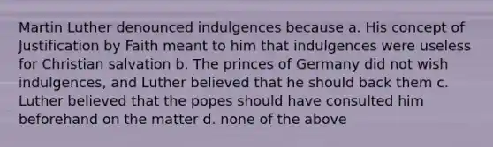 Martin Luther denounced indulgences because a. His concept of Justification by Faith meant to him that indulgences were useless for Christian salvation b. The princes of Germany did not wish indulgences, and Luther believed that he should back them c. Luther believed that the popes should have consulted him beforehand on the matter d. none of the above