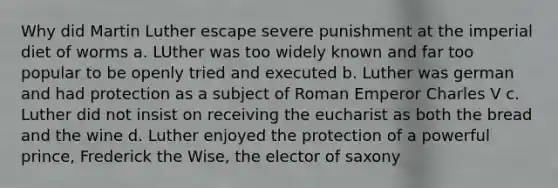 Why did Martin Luther escape severe punishment at the imperial diet of worms a. LUther was too widely known and far too popular to be openly tried and executed b. Luther was german and had protection as a subject of Roman Emperor Charles V c. Luther did not insist on receiving the eucharist as both the bread and the wine d. Luther enjoyed the protection of a powerful prince, Frederick the Wise, the elector of saxony