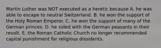 Martin Luther was NOT executed as a heretic because A. he was able to escape to neutral Switzerland. B. he won the support of the Holy Roman Emperor. C. he won the support of many of the German princes. D. he sided with the German peasants in their revolt. E. the Roman Catholic Church no longer recommended capital punishment for religious dissidents.