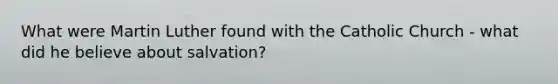 What were Martin Luther found with the Catholic Church - what did he believe about salvation?