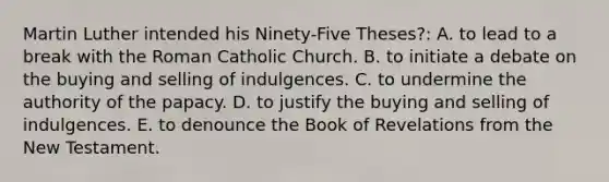 Martin Luther intended his Ninety-Five Theses?: A. to lead to a break with the Roman Catholic Church. B. to initiate a debate on the buying and selling of indulgences. C. to undermine the authority of the papacy. D. to justify the buying and selling of indulgences. E. to denounce the Book of Revelations from the New Testament.