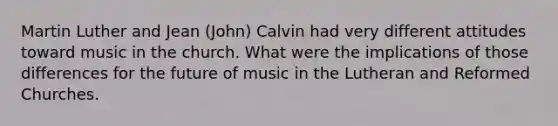 Martin Luther and Jean (John) Calvin had very different attitudes toward music in the church. What were the implications of those differences for the future of music in the Lutheran and Reformed Churches.