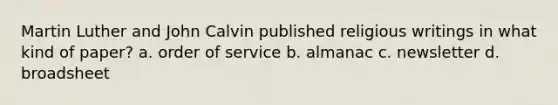 Martin Luther and John Calvin published religious writings in what kind of paper? a. order of service b. almanac c. newsletter d. broadsheet