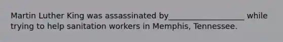 Martin Luther King was assassinated by___________________ while trying to help sanitation workers in Memphis, Tennessee.