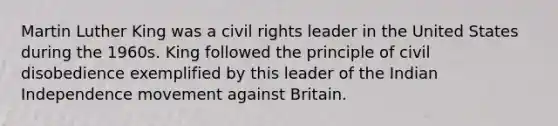 Martin Luther King was a civil rights leader in the United States during the 1960s. King followed the principle of civil disobedience exemplified by this leader of the Indian Independence movement against Britain.