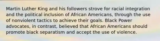 Martin Luther King and his followers strove for racial integration and the political inclusion of African Americans, through the use of nonviolent tactics to achieve their goals. Black Power advocates, in contrast, believed that African Americans should promote black separatism and accept the use of violence.