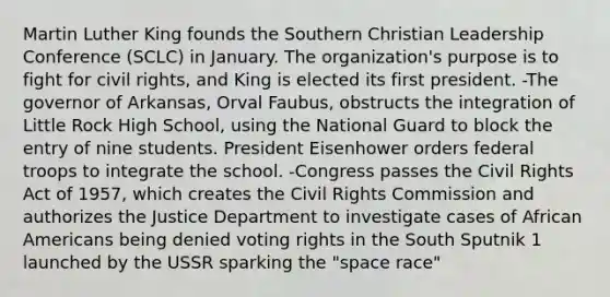 Martin Luther King founds the Southern Christian Leadership Conference (SCLC) in January. The organization's purpose is to fight for civil rights, and King is elected its first president. -The governor of Arkansas, Orval Faubus, obstructs the integration of Little Rock High School, using the National Guard to block the entry of nine students. President Eisenhower orders federal troops to integrate the school. -Congress passes the Civil Rights Act of 1957, which creates the Civil Rights Commission and authorizes the Justice Department to investigate cases of African Americans being denied voting rights in the South Sputnik 1 launched by the USSR sparking the "space race"