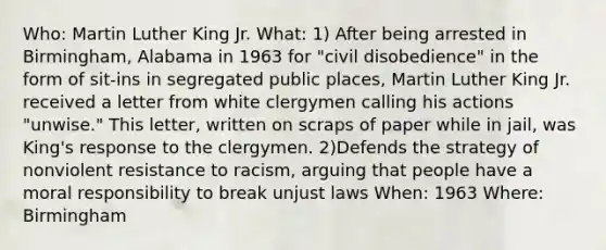 Who: Martin Luther King Jr. What: 1) After being arrested in Birmingham, Alabama in 1963 for "civil disobedience" in the form of sit-ins in segregated public places, Martin Luther King Jr. received a letter from white clergymen calling his actions "unwise." This letter, written on scraps of paper while in jail, was King's response to the clergymen. 2)Defends the strategy of nonviolent resistance to racism, arguing that people have a moral responsibility to break unjust laws When: 1963 Where: Birmingham