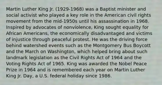 Martin Luther King Jr. (1929-1968) was a Baptist minister and social activist who played a key role in the American civil rights movement from the mid-1950s until his assassination in 1968. Inspired by advocates of nonviolence, King sought equality for African Americans, the economically disadvantaged and victims of injustice through peaceful protest. He was the driving force behind watershed events such as the Montgomery Bus Boycott and the March on Washington, which helped bring about such landmark legislation as the Civil Rights Act of 1964 and the Voting Rights Act of 1965. King was awarded the Nobel Peace Prize in 1964 and is remembered each year on Martin Luther King Jr. Day, a U.S. federal holiday since 1986.