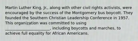 Martin Luther King, Jr., along with other civil rights activists, were encouraged by the success of the Montgomery bus boycott. They founded the Southern Christian Leadership Conference in 1957. This organization was committed to using _______________________, including boycotts and marches, to achieve full equality for African Americans.