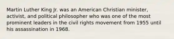 Martin Luther King Jr. was an American Christian minister, activist, and political philosopher who was one of the most prominent leaders in the civil rights movement from 1955 until his assassination in 1968.