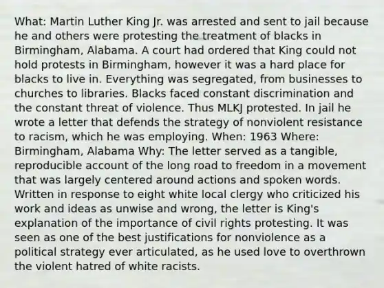 What: Martin Luther King Jr. was arrested and sent to jail because he and others were protesting the treatment of blacks in Birmingham, Alabama. A court had ordered that King could not hold protests in Birmingham, however it was a hard place for blacks to live in. Everything was segregated, from businesses to churches to libraries. Blacks faced constant discrimination and the constant threat of violence. Thus MLKJ protested. In jail he wrote a letter that defends the strategy of nonviolent resistance to racism, which he was employing. When: 1963 Where: Birmingham, Alabama Why: The letter served as a tangible, reproducible account of the long road to freedom in a movement that was largely centered around actions and spoken words. Written in response to eight white local clergy who criticized his work and ideas as unwise and wrong, the letter is King's explanation of the importance of civil rights protesting. It was seen as one of the best justifications for nonviolence as a political strategy ever articulated, as he used love to overthrown the violent hatred of white racists.