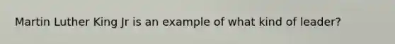 Martin Luther King Jr is an example of what kind of leader?