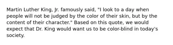 Martin Luther King, Jr. famously said, "I look to a day when people will not be judged by the color of their skin, but by the content of their character." Based on this quote, we would expect that Dr. King would want us to be color-blind in today's society.