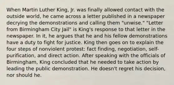 When Martin Luther King, Jr. was finally allowed contact with the outside world, he came across a letter published in a newspaper decrying the demonstrations and calling them "unwise." "Letter from Birmingham City Jail" is King's response to that letter in the newspaper. In it, he argues that he and his fellow demonstrations have a duty to fight for justice. King then goes on to explain the four steps of nonviolent protest: fact finding, negotiation, self-purification, and direct action. After speaking with the officials of Birmingham, King concluded that he needed to take action by leading the public demonstration. He doesn't regret his decision, nor should he.