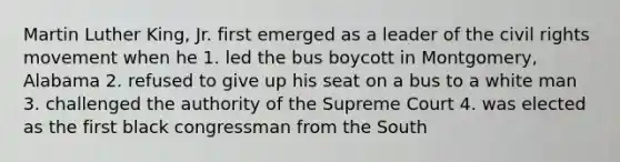 Martin Luther King, Jr. first emerged as a leader of the civil rights movement when he 1. led the bus boycott in Montgomery, Alabama 2. refused to give up his seat on a bus to a white man 3. challenged the authority of the Supreme Court 4. was elected as the first black congressman from the South