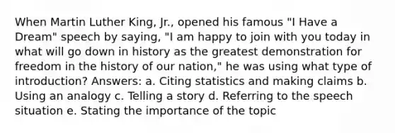 When Martin Luther King, Jr., opened his famous "I Have a Dream" speech by saying, "I am happy to join with you today in what will go down in history as the greatest demonstration for freedom in the history of our nation," he was using what type of introduction? Answers: a. Citing statistics and making claims b. Using an analogy c. Telling a story d. Referring to the speech situation e. Stating the importance of the topic