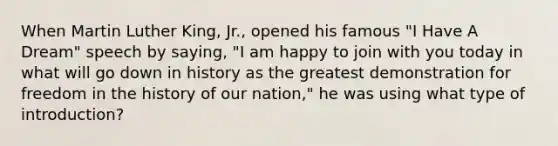 When Martin Luther King, Jr., opened his famous "I Have A Dream" speech by saying, "I am happy to join with you today in what will go down in history as the greatest demonstration for freedom in the history of our nation," he was using what type of introduction?