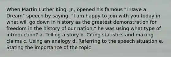 When Martin Luther King, Jr., opened his famous "I Have a Dream" speech by saying, "I am happy to join with you today in what will go down in history as the greatest demonstration for freedom in the history of our nation," he was using what type of introduction? a. Telling a story b. Citing statistics and making claims c. Using an analogy d. Referring to the speech situation e. Stating the importance of the topic